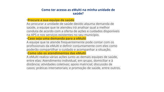 Como ter acesso as eMulti na minha unidade de
saúde?
•Procure a sua equipe de saúde
Ao procurar a unidade de saúde devido alguma demanda de
saúde, a equipe que te atendeu irá analisar qual a melhor
conduta de acordo com a oferta de ações e cuidados disponíveis
na APS e nos serviços existentes no seu município.
•Caso seja uma demanda para a eMulti
A equipe que te atende frequentemente pode contar com os
profissionais da eMulti e definir conjuntamente com eles como
poderão compartilhar o cuidado e acompanhar a situação.
•Como são os atendimentos das eMulti
A eMulti realiza várias ações junto as demais equipes de saúde,
entre elas: Atendimento individual, em grupo, domiciliar e à
distância; atividades coletivas; apoio matricial; discussão de
casos; práticas intersetoriais; e promoção de saúde, entre outros.
 
