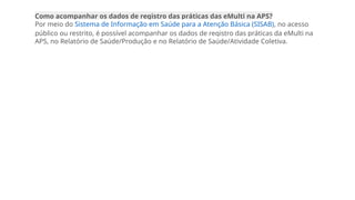 Como acompanhar os dados de registro das práticas das eMulti na APS?
Por meio do Sistema de Informação em Saúde para a Atenção Básica (SISAB), no acesso
público ou restrito, é possível acompanhar os dados de registro das práticas da eMulti na
APS, no Relatório de Saúde/Produção e no Relatório de Saúde/Atividade Coletiva.
 