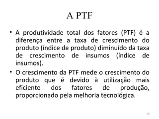 A PTF
• A produtividade total dos fatores (PTF) é a
  diferença entre a taxa de crescimento do
  produto (índice de produto) diminuído da taxa
  de crescimento de insumos (índice de
  insumos).
• O crescimento da PTF mede o crescimento do
  produto que é devido à utilização mais
  eficiente dos fatores de produção,
  proporcionado pela melhoria tecnológica.

                                              10
 