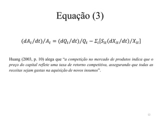 Equação (3)



Huang (2003, p. 10) alega que “a competição no mercado de produtos indica que o
preço do capital reflete uma taxa de retorno competitiva, assegurando que todas as
receitas sejam gastas na aquisição de novos insumos”.




                                                                              12
 