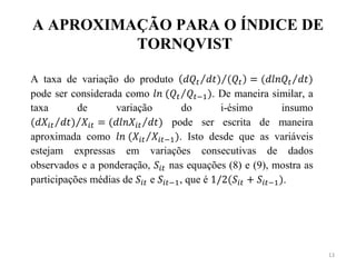 A APROXIMAÇÃO PARA O ÍNDICE DE
          TORNQVIST

A taxa de variação do produto
pode ser considerada como              . De maneira similar, a
taxa       de      variação     do       i-ésimo      insumo
                              pode ser escrita de maneira
aproximada como                . Isto desde que as variáveis
estejam expressas em variações consecutivas de dados
observados e a ponderação,   nas equações (8) e (9), mostra as
participações médias de    e   , que é                 .




                                                                 13
 