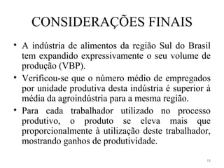 CONSIDERAÇÕES FINAIS
• A indústria de alimentos da região Sul do Brasil
  tem expandido expressivamente o seu volume de
  produção (VBP).
• Verificou-se que o número médio de empregados
  por unidade produtiva desta indústria é superior à
  média da agroindústria para a mesma região.
• Para cada trabalhador utilizado no processo
  produtivo, o produto se eleva mais que
  proporcionalmente à utilização deste trabalhador,
  mostrando ganhos de produtividade.
                                                  18
 