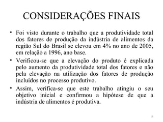 CONSIDERAÇÕES FINAIS
• Foi visto durante o trabalho que a produtividade total
  dos fatores de produção da indústria de alimentos da
  região Sul do Brasil se elevou em 4% no ano de 2005,
  em relação a 1996, ano base.
• Verificou-se que a elevação do produto é explicada
  pelo aumento da produtividade total dos fatores e não
  pela elevação na utilização dos fatores de produção
  incluídos no processo produtivo.
• Assim, verifica-se que este trabalho atingiu o seu
  objetivo inicial e confirmou a hipótese de que a
  indústria de alimentos é produtiva.

                                                      19
 
