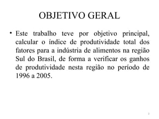 OBJETIVO GERAL
• Este trabalho teve por objetivo principal,
  calcular o índice de produtividade total dos
  fatores para a indústria de alimentos na região
  Sul do Brasil, de forma a verificar os ganhos
  de produtividade nesta região no período de
  1996 a 2005.




                                                2
 