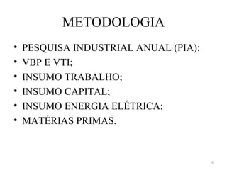 METODOLOGIA
•   PESQUISA INDUSTRIAL ANUAL (PIA):
•   VBP E VTI;
•   INSUMO TRABALHO;
•   INSUMO CAPITAL;
•   INSUMO ENERGIA ELÉTRICA;
•   MATÉRIAS PRIMAS.


                                       9
 