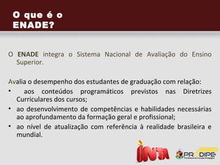 O que é o
ENADE?
 Permite avaliar o desempenho dos estudantes de
graduação       com   relação   aos     conteúdos
programáticos previstos nas Diretrizes Curriculares
dos Cursos e as competências e habilidades
necessárias ao aprofundamento da formação geral
e profissional;

   O ENADE permite valorizar a instituição e o
estudante, tornando-se, assim, um diferencial
importante para o ingresso no mercado de
trabalho.
 