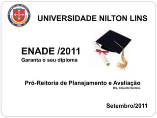 UNIVERSIDADE NILTON LINS



ENADE /2011
Garanta o seu diploma



 Pró-Reitoria de Planejamento e Avaliação
                               Dra. Cleuciliz Santana




                             Setembro/2011
 