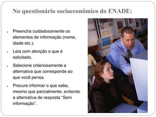No questionário socioeconômico do ENADE:


Preencha cuidadosamente os
elementos de informação (nome,
idade etc.).
Leia com atenção o que é
solicitado.
Selecione criteriosamente a
alternativa que corresponde ao
que você pensa.
Procure informar o que sabe,
mesmo que parcialmente, evitando
a alternativa de resposta “Sem
informação”.
 