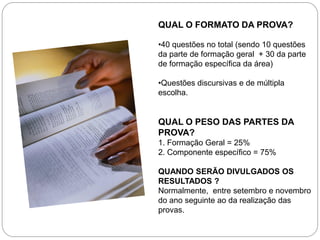 QUAL O FORMATO DA PROVA?

•40 questões no total (sendo 10 questões
da parte de formação geral + 30 da parte
de formação específica da área)

•Questões discursivas e de múltipla
escolha.


QUAL O PESO DAS PARTES DA
PROVA?
1. Formação Geral = 25%
2. Componente específico = 75%

QUANDO SERÃO DIVULGADOS OS
RESULTADOS ?
Normalmente, entre setembro e novembro
do ano seguinte ao da realização das
provas.
 