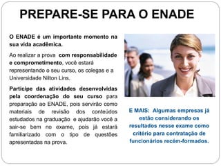 PREPARE-SE PARA O ENADE
O ENADE é um importante momento na
sua vida acadêmica.
Ao realizar a prova com responsabilidade
e comprometimento, você estará
representando o seu curso, os colegas e a
Universidade Nilton Lins.
Participe das atividades desenvolvidas
pela coordenação do seu curso para
preparação ao ENADE, pois servirão como
materiais de revisão dos conteúdos          E MAIS: Algumas empresas já
estudados na graduação e ajudarão você a         estão considerando os
sair-se bem no exame, pois já estará        resultados nesse exame como
familiarizado com o tipo de questões          critério para contratação de
apresentadas na prova.                      funcionários recém-formados.
 