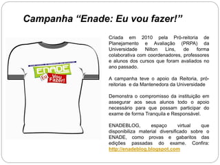 Campanha “Enade: Eu vou fazer!”
                Criada em 2010 pela Pró-reitoria de
                Planejamento e Avaliação (PRPA) da
                Universidade    Nilton  Lins,   de    forma
                colaborativa com coordenadores, professores
                e alunos dos cursos que foram avaliados no
                ano passado.

                A campanha teve o apoio da Reitoria, pró-
                reitorias e da Mantenedora da Universidade

                Demonstra o compromisso da instituição em
                assegurar aos seus alunos todo o apoio
                necessário para que possam participar do
                exame de forma Tranquila e Responsável.

                ENADEBLOG,         espaço       virtual  que
                disponibiliza material diversificado sobre o
                ENADE, como provas e gabaritos das
                edições passadas do exame. Confira:
                http://enadeblog.blogspot.com
 