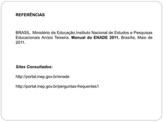 REFERÊNCIAS



BRASIL. Ministério da Educação.Instituto Nacional de Estudos e Pesquisas
Educacionais Anísio Teixeira. Manual do ENADE 2011. Brasília, Maio de
2011.




Sites Consultados:

http://portal.inep.gov.br/enade

http://portal.inep.gov.br/perguntas-frequentes1
 