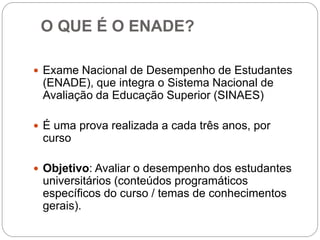 O QUE É O ENADE?

 Exame Nacional de Desempenho de Estudantes
 (ENADE), que integra o Sistema Nacional de
 Avaliação da Educação Superior (SINAES)

 É uma prova realizada a cada três anos, por
 curso

 Objetivo: Avaliar o desempenho dos estudantes
 universitários (conteúdos programáticos
 específicos do curso / temas de conhecimentos
 gerais).
 