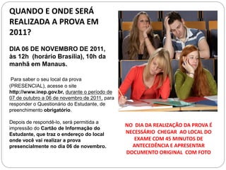 QUANDO E ONDE SERÁ
REALIZADA A PROVA EM
2011?
DIA 06 DE NOVEMBRO DE 2011,
às 12h (horário Brasília), 10h da
manhã em Manaus.

 Para saber o seu local da prova
(PRESENCIAL), acesse o site
http://www.inep.gov.br, durante o período de
07 de outubro a 06 de novembro de 2011, para
responder o Questionário do Estudante, de
preenchimento obrigatório.

Depois de respondê-lo, será permitida a
                                               NO DIA DA REALIZAÇÃO DA PROVA É
impressão do Cartão de Informação do
Estudante, que traz o endereço do local        NECESSÁRIO CHEGAR AO LOCAL DO
onde você vai realizar a prova                    EXAME COM 45 MINUTOS DE
presencialmente no dia 06 de novembro.           ANTECEDÊNCIA E APRESENTAR
                                               DOCUMENTO ORIGINAL COM FOTO
 