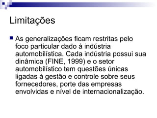 Limitações
   As generalizações ficam restritas pelo
    foco particular dado à indústria
    automobilística. Cada indústria possui sua
    dinâmica (FINE, 1999) e o setor
    automobilístico tem questões únicas
    ligadas à gestão e controle sobre seus
    fornecedores, porte das empresas
    envolvidas e nível de internacionalização.
 