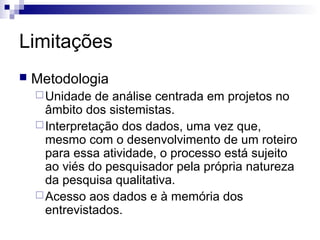 Limitações
   Metodologia
     Unidade  de análise centrada em projetos no
      âmbito dos sistemistas.
     Interpretação dos dados, uma vez que,
      mesmo com o desenvolvimento de um roteiro
      para essa atividade, o processo está sujeito
      ao viés do pesquisador pela própria natureza
      da pesquisa qualitativa.
     Acesso aos dados e à memória dos
      entrevistados.
 