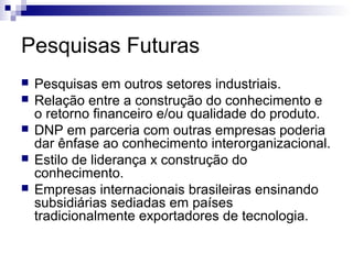 Pesquisas Futuras
   Pesquisas em outros setores industriais.
   Relação entre a construção do conhecimento e
    o retorno financeiro e/ou qualidade do produto.
   DNP em parceria com outras empresas poderia
    dar ênfase ao conhecimento interorganizacional.
   Estilo de liderança x construção do
    conhecimento.
   Empresas internacionais brasileiras ensinando
    subsidiárias sediadas em países
    tradicionalmente exportadores de tecnologia.
 