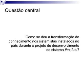 Questão central




           Como se deu a transformação do
 conhecimento nos sistemistas instalados no
  país durante o projeto de desenvolvimento
                        do sistema flex fuel?
 