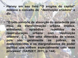 • Harvey em seu livro “O enigma do capital”
destaca o conceito de “destruição criadora” e
diz:
• “O lado sombrio da absorção do excedente por
meio da transformação urbana implica,
entretanto, episódios repetidos de
reestruturação urbana com ‘destruição
criadora’. [...] Tem uma dimensão de classe,
pois são geralmente os pobres, os
desfavorecidos e os marginalizados do poder
político que sofrem especialmente com esse
processo” (HARVEY, 2011, p. 144).
 