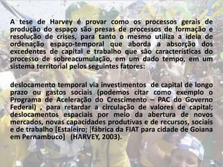 A tese de Harvey é provar como os processos gerais de
produção do espaço são presas de processos de formação e
resolução de crises, para tanto o mesmo utiliza a ideia de
ordenação espaço-temporal que aborda a absorção dos
excedentes de capital e trabalho que são características do
processo de sobreacumulação, em um dado tempo, em um
sistema territorial pelos seguintes fatores:
deslocamento temporal via investimentos de capital de longo
prazo ou gastos sociais (podemos citar como exemplo o
Programa de Aceleração do Crescimento – PAC do Governo
Federal) , para retardar a circulação de valores de capital;
deslocamentos espaciais por meio da abertura de novos
mercados, novas capacidades produtivas e de recursos, sociais
e de trabalho [Estaleiro; [fábrica da FIAT para cidade de Goiana
em Pernambuco] (HARVEY, 2003).
 
