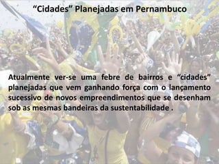 “Cidades” Planejadas em Pernambuco
Atualmente ver-se uma febre de bairros e “cidades”
planejadas que vem ganhando força com o lançamento
sucessivo de novos empreendimentos que se desenham
sob as mesmas bandeiras da sustentabilidade .
 