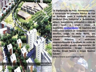 “A implantação do Polo Farmacoquímico,
a construção da primeira fábrica da Fiat
no Nordeste junto à instalação de um
moderno Polo Industrial e Automotivo,
atraem investidores, estimulam a mão de
obra local e criam novas e
excelentes oportunidades de negócios. Em
meio a esse cenário de conquistas e novos
desafios, surge, na Mata Norte, um
empreendimento inovador e arrojado:
Cidade Atlântica, o ambicioso
empreendimento é resultado da união de
quatro grandes grupos empresariais: GL
Empreendimentos, Grupo Cavalcanti
Petribu, Grupo Moura e Grupo Queiroz
Galvão”.
(http://www.queirozgalvao.net)
 