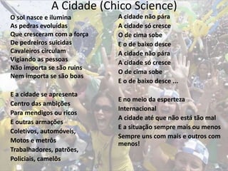 A Cidade (Chico Science)
O sol nasce e ilumina
As pedras evoluídas
Que cresceram com a força
De pedreiros suicidas
Cavaleiros circulam
Vigiando as pessoas
Não importa se são ruins
Nem importa se são boas
E a cidade se apresenta
Centro das ambições
Para mendigos ou ricos
E outras armações
Coletivos, automóveis,
Motos e metrôs
Trabalhadores, patrões,
Policiais, camelôs
A cidade não pára
A cidade só cresce
O de cima sobe
E o de baixo desce
A cidade não pára
A cidade só cresce
O de cima sobe
E o de baixo desce ...
E no meio da esperteza
Internacional
A cidade até que não está tão mal
E a situação sempre mais ou menos
Sempre uns com mais e outros com
menos!
 