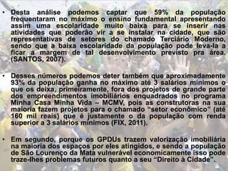 • Desta análise podemos captar que 59% da população
frequentaram no máximo o ensino fundamental apresentando
assim uma escolaridade muito baixa para se inserir nas
atividades que poderão vir a se instalar na cidade, que são
representativas de setores do chamado Terciário Moderno,
sendo que a baixa escolaridade da população pode leva-la a
ficar a margem de tal desenvolvimento previsto pra área.
(SANTOS, 2007).
• Desses números podemos deter também que aproximadamente
93% da população ganha no máximo até 3 salários mínimos o
que os deixa, primeiramente, fora dos projetos de grande parte
dos empreendimentos imobiliários enquadrados no programa
Minha Casa Minha Vida – MCMV, pois as construtoras na sua
maioria fazem projetos para o chamado “setor econômico” (até
160 mil reais) que é justamente o da população com renda
superior a 3 salários mínimos (FIX, 2011).
• Em segundo, porque os GPDUs trazem valorização imobiliária
na maioria dos espaços por eles atingidos, e sendo a população
de São Lourenço da Mata vulnerável economicamente isso pode
traze-lhes problemas futuros quanto a seu “Direito à Cidade”.
 