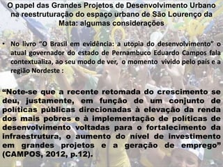 O papel das Grandes Projetos de Desenvolvimento Urbano
na reestruturação do espaço urbano de São Lourenço da
Mata: algumas considerações
• No livro “O Brasil em evidência: a utopia do desenvolvimento” o
atual governador do estado de Pernambuco Eduardo Campos fala
contextualiza, ao seu modo de ver, o momento vivido pelo país e a
região Nordeste :
“Note-se que a recente retomada do crescimento se
deu, justamente, em função de um conjunto de
políticas públicas direcionadas à elevação da renda
dos mais pobres e à implementação de políticas de
desenvolvimento voltadas para o fortalecimento da
infraestrutura, o aumento do nível de investimento
em grandes projetos e a geração de emprego”
(CAMPOS, 2012, p.12).
 