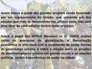 Assim temos o papel dos grandes projetos sendo levantado
por um representante do Estado, que comanda um dos
estados que mais se desenvolveu nos últimos anos, mas com
uma série de contradições dentro deste processo.
Sobre o papel dos GPDUs Moulaert et al. (2002) analisa
como os processos de globalização e liberalização
econômica se articulam com o surgimento de novas formas
de governança urbana, e sobre a relação entre os projetos
de desenvolvimento urbano em grande escala e as relações
políticas, sociais e econômicas de poder na cidade.
 