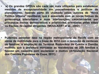 • a) Os grandes GPDUs são cada vez mais utilizados para estabelecer
medidas de excepcionalidade em procedimentos e políticas de
planejamento, fazendo parte da chamada pelos autores de "Nova
Política Urbana" neoliberal, que é associada com as novas formas de
governança interurbana e suas intervenções caracterizadas por
processos menos democráticos e prioridades orientadas pelas elites
ou frações de capital dirigentes. (MOULAERT et al., 2002);
• Pudemos perceber isso na região metropolitana de Recife com as
obras de mobilidade para a Copa de 2014 com a remoção de centenas
de famílias: a ampliação do Terminal Rodoviário de Cosme e Damião
motivou que a prefeitura marcasse as residências de 200 famílias e
fizesse um cadastro sem esclarecer o motivo (Articulação Nacional
dos Comitês Populares da Copa, 2011).
 