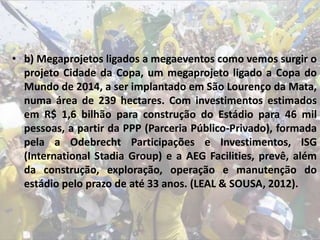 • b) Megaprojetos ligados a megaeventos como vemos surgir o
projeto Cidade da Copa, um megaprojeto ligado a Copa do
Mundo de 2014, a ser implantado em São Lourenço da Mata,
numa área de 239 hectares. Com investimentos estimados
em R$ 1,6 bilhão para construção do Estádio para 46 mil
pessoas, a partir da PPP (Parceria Público-Privado), formada
pela a Odebrecht Participações e Investimentos, ISG
(International Stadia Group) e a AEG Facilities, prevê, além
da construção, exploração, operação e manutenção do
estádio pelo prazo de até 33 anos. (LEAL & SOUSA, 2012).
 