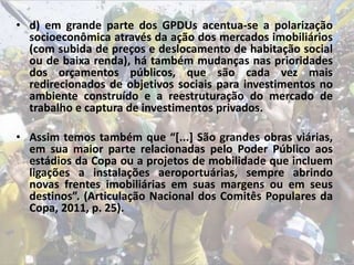• d) em grande parte dos GPDUs acentua-se a polarização
socioeconômica através da ação dos mercados imobiliários
(com subida de preços e deslocamento de habitação social
ou de baixa renda), há também mudanças nas prioridades
dos orçamentos públicos, que são cada vez mais
redirecionados de objetivos sociais para investimentos no
ambiente construído e a reestruturação do mercado de
trabalho e captura de investimentos privados.
• Assim temos também que “[...] São grandes obras viárias,
em sua maior parte relacionadas pelo Poder Público aos
estádios da Copa ou a projetos de mobilidade que incluem
ligações a instalações aeroportuárias, sempre abrindo
novas frentes imobiliárias em suas margens ou em seus
destinos”. (Articulação Nacional dos Comitês Populares da
Copa, 2011, p. 25).
 
