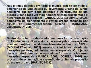 • Nas últimas décadas em todo o mundo tem se assistido a
emergência de uma gestão ou governança urbana de cunho
neoliberal que tem dado destaque a (re)produção de um
espaço urbano cada vez mais homogeneizado, fragmentado e
hierarquizado nas cidades (CARLOS, 2011;LEFEBVRE, 1992),
paradigma de planejamento e gestão urbana chamado por
alguns de Empreendedorismo Urbano (COMPANS,
2005;HARVEY, 2005).
• Dentro deste tem se destacado uma nova forma de atuação
do Estado que se dá na maioria das vezes pela consecução de
grandes projetos de desenvolvimento urbano – GPDUs
(MOULAERT et al., 2002) associado à iniciativa privada via
inovações políticas, administrativas e espaciais. O objetivo
deste estudo é demonstrar o papel das formas espaciais e/ou
inovações espaciais (SANTOS, 2007; CORREA, 2010) no
processo de acumulação e expansão do capital via produção
do espaço urbano (HARVEY, 2011).
 