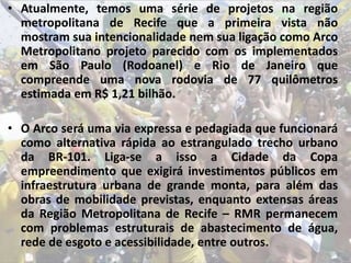 • Atualmente, temos uma série de projetos na região
metropolitana de Recife que a primeira vista não
mostram sua intencionalidade nem sua ligação como Arco
Metropolitano projeto parecido com os implementados
em São Paulo (Rodoanel) e Rio de Janeiro que
compreende uma nova rodovia de 77 quilômetros
estimada em R$ 1,21 bilhão.
• O Arco será uma via expressa e pedagiada que funcionará
como alternativa rápida ao estrangulado trecho urbano
da BR-101. Liga-se a isso a Cidade da Copa
empreendimento que exigirá investimentos públicos em
infraestrutura urbana de grande monta, para além das
obras de mobilidade previstas, enquanto extensas áreas
da Região Metropolitana de Recife – RMR permanecem
com problemas estruturais de abastecimento de água,
rede de esgoto e acessibilidade, entre outros.
 