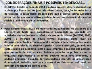 CONSIDERAÇÕES FINAIS E POSSÍVEIS TENDÊNCIAS...
• Os GPDUs ligados a Copa de 2014 e outros projetos desenvolvimentistas
acabam por liberar um conjunto de ativos (terras, taxação, inclusive força
de trabalho) a custo baixo ou zero para que o capital sobreacumulado
possa dar-lhe um uso lucrativo, geralmente sem consideração dos efeitos
sociais e ambientais de tais inversões.
• Pelas características atuais da maioria dos trabalhadores da cidade de São
Lourenço da Mata que encontram-se empregada ou ocupada em
atividades dentro do circuito inferior da economia urbana (SANTOS, 2005;
2007) a inserção de novas formas espaciais pode levar ao
desmantelamento da economia local e completa dependência do circuito
inferior com relação ao circuito superior criado e reforçado, gerando um
curto-circuito da economia local a qual emprega a maioria das pessoas,
que por conta de sua baixa escolaridade poderão ter problemas em se
enquadrar dignamente e de forma positiva nesta nova economia, e
poderão engrossar o quadro de trabalhadores inseridos na precarização
do mundo do trabalho, isso para os absorvidos. Fato a ser confirmado ou
não com um estudo de caso na área.
 