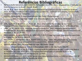 Referências Bibliográficas• ARTICULAÇÃO NACIONAL DOS COMITÊS POPULARES DA COPA. 2011. Megaeventos e Violações de
Direitos Humanos no Brasil – Dossiê. Brasil.
• FIX, M. A. B.. 2011. Financeirização e transformações recentes no circuito imobiliário no Brasil.
2011. Tese (Doutorado em Desenvolvimento Econômico) – Instituto de Economia, Universidade
Estadual de Campinas. Campinas.
• HARVEY, David. 2003. O novo imperialismo. São Paulo: Edições Loyola.
• ________. 2011. O enigma do capital: e as crises do capitalismo. São Paulo: Boitempo.
• LEAL, Suely M. R. & SOUSA, J. C. R. M. de. 2012. Uma análise das tendências dos novos
empreendimentos imobiliários em Pernambuco: as cidades planejadas. Recife: UFPE (No prelo).
• LIMA, J. P. R. ; SICSU, A. B. ; PADILHA, Maria Fernanda F G . 2007. Economia de Pernambuco:
Transformações Recentes e Perspectivas no Contexto Regional Globalizado. Revista Econômica do
Nordeste, v. 38, p. 525-541.
• MASCARENAS, G.; BIENENSTEIN, G.; SÁNCHEZ, F. 2011. O jogo continua: megaeventos esportivos
e cidades. Rio de Janeiro: EdUERJ.
• MOULAERT, F., SWYNGEDOUW, E., RODRÍGUEZ, A. (Org.). 2002. The globalized city: economic
restructuring and social polarization in European Cities. Oxford: Oxford University Press.
• SANTOS, Milton. 2005. Da totalidade ao lugar. São Paulo: Edusp.
• ________Economia espacial: críticas e alternativas. 2007. 2. Ed. São Paulo: EDUSP.
• SILVA, T. J. P. da & SILVA, M. G. S. 2011. A preservação do patrimônio de São Lourenço da Mata e
os impactos da Copa 2014. 2011. 2° Congreso Iberoamericano y X Jornada Técnicas de
Restauración y Conservación del Patrimonio. La Plata.
• BRESSER-PEREIRA, L. C. 2010. Do antigo ao novo desenvolvimentismo na América Latina. FGV-SP
(Texto para Discussão n.274, Novembro de 2010).
 