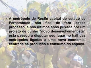 • A metrópole de Recife capital do estado de
Pernambuco não fica de fora desse
processo, e nos últimos anos puxada por um
projeto de cunho “novo desenvolvimentista”
esta passou a disputar seu lugar no hall das
metrópoles ligadas a uma nova economia,
centrada na produção e consumo do espaço.
 