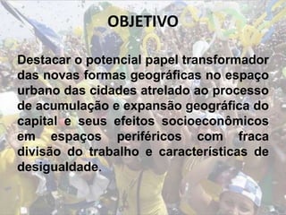 OBJETIVO
Destacar o potencial papel transformador
das novas formas geográficas no espaço
urbano das cidades atrelado ao processo
de acumulação e expansão geográfica do
capital e seus efeitos socioeconômicos
em espaços periféricos com fraca
divisão do trabalho e características de
desigualdade.
 