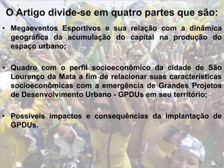 O Artigo divide-se em quatro partes que são:
• Megaeventos Esportivos e sua relação com a dinâmica
geográfica da acumulação do capital na produção do
espaço urbano;
• Quadro com o perfil socioeconômico da cidade de São
Lourenço da Mata a fim de relacionar suas características
socioeconômicas com a emergência de Grandes Projetos
de Desenvolvimento Urbano - GPDUs em seu território;
• Possíveis impactos e consequências da implantação de
GPDUs.
 