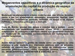 Megaeventos esportivos e a dinâmica geográfica da
acumulação do capital na produção do espaço
urbano
Mudanças no planejamento urbano moderno que, nas últimas décadas,
passa a ser um planejamento estratégico empresarial, flexível, com
intervenções urbanísticas pontuais, limitadas no tempo e no espaço
(GPDUs), e orientadas pelo e para o mercado.
Copa do Mundo: produz nos países e cidades que a sediam - como
demonstrado em experiências recentes (Copa 2010) - mudanças
substanciais na paisagem e estrutura urbana que geralmente implicam
em mudanças de conteúdos socioeconômicos em subespaços das
cidades receptoras.
Assim têm-se também a gestão da cidade como um negócio ou uma
empresa, e uma coalizão dos interesses públicos com os privados,
refletido na maioria dos GPDUs na forma de instrumentos como
parcerias público-privadas - PPPs, Operações Urbanas Consorciadas
etc. (MASCARENHAS, BIENENSTEIN & SÁNCHEZ, 2011).
 