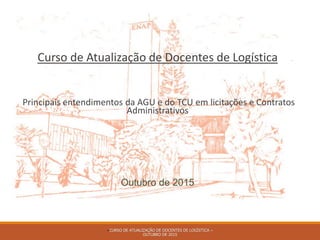 Curso de Atualização de Docentes de Logística
Principais entendimentos da AGU e do TCU em licitações e Contratos
Administrativos
Outubro de 2015
–CURSO DE ATUALIZAÇÃO DE DOCENTES DE LOGÍSTICA –
OUTUBRO DE 2015
 