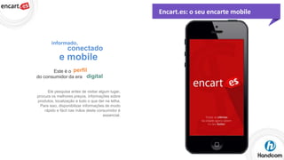 Encart.es: o seu encarte mobile

informado,

conectado

e mobile
Este é o perfil
do consumidor da era digital
Ele pesquisa antes de visitar algum lugar,
procura os melhores preços, informações sobre
produtos, localização e tudo o que der na telha.
Para isso, disponibilizar informações de modo
rápido e fácil nas mãos deste consumidor é
essencial.

 