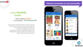 Clientes conectados às suas promoções

o seu encarte
mobile
Seus encartes no bolso
do consumidor 24 horas por dia
Seus encartes disponíveis para consulta a qualquer
momento e local, sempre na ponta dos dedos dos
consumidores. Divulgação de produtos e
promoções instantaneamente, com
cadastro fácil, rápido e veiculação imediata, sem
necessidade de esperar gráficas imprimirem nem
nenhum outro processo demorado.

 