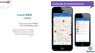 Localização de estabelecimentos

oriente seu
cliente
Nunca foi tão fácil chegar
até o seu estabelecimento
Mapas de localização e informações
detalhadas sobre todas as suas lojas
orientam seus clientes na hora de
encontrar o estabelecimento mais
próximo.

 