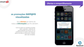 Ofertas e compartilhamento

as promoções sempre

visualizadas

Com as ações de marketing enviadas
para o aplicativo, podendo ser
personalizadas de acordo com as
preferências do usuário, ele ficará por
dentro de todos os descontos e ofertas,
além das novidades.

 
