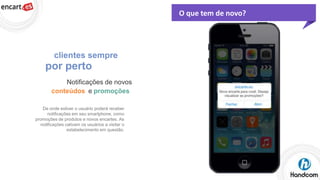 O que tem de novo?

clientes sempre

por perto
Notificações de novos
conteúdos e promoções
De onde estiver o usuário poderá receber
notificações em seu smartphone, como
promoções de produtos e novos encartes. As
notificações cativam os usuários a visitar o
estabelecimento em questão.

 