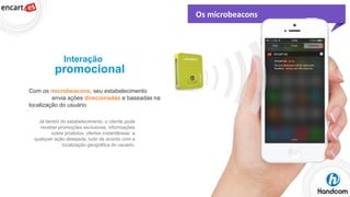 Os microbeacons

Interação

promocional
Com os microbeacons, seu estabelecimento
envia ações direcionadas e baseadas na
localização do usuário
Já dentro do estabelecimento, o cliente pode
receber promoções exclusivas, informações
sobre produtos, ofertas instantâneas e
qualquer ação desejada, tudo de acordo com a
localização geográfica do usuário.

 