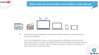 Novos meios de comunicação, novos hábitos, novas culturas.

O advento de novas tecnologias e canais de comunicação modifica e revoluciona diversos
aspectos da sociedade.

Com o uso de dispositivos móveis, a cultura de pesquisa foi fortalecida, assim como a de
indicação de produtos e serviços, de compartilhamento de informações e de relacionamento
entre consumidores e empresas. Além disso, agora qualquer um pode ter informações nas
mãos, 24h por dia, 07 dias por semana.

 