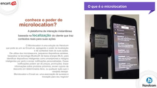 O que é o microlocation

conhece o poder do

microlocation?
A plataforma de interação instantânea
baseada na localização do cliente que traz
contextos reais para suas ações
O Microlocation é uma solução da Handcom
que pode se unir ao Encart.es, agregando o poder da localização
e de contextos reais às suas ações.
Ele utiliza dos microbeacons, pequenos dispositivos wireless,
baseados na tecnologia Bluetooth de baixa energia (BLE), para
identificar dispositivos inteligentes como smartphones e relógios
inteligentes por perto e enviar notificações personalizadas. Essas
notificações podem ser de preços, promoções, trazer
informações sobre produtos próximos, enviar cupons de
desconto em determinados itens, ou qualquer ação que o
varejista desejar.
Microlocation e Encart.es: uma associação de sucesso e
inovação para seu negócio!

 